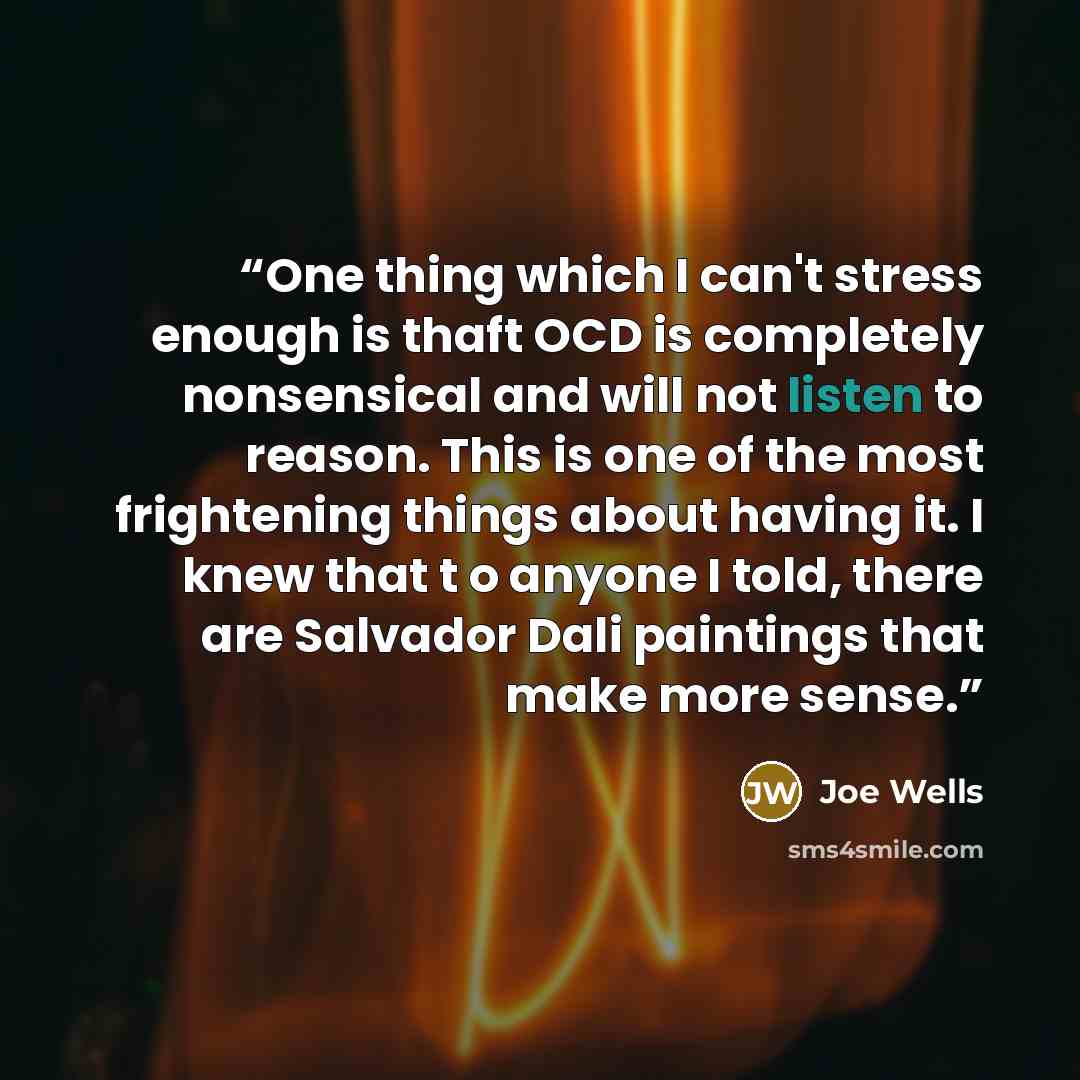“One thing which I can't stress enough is thaft OCD is completely nonsensical and will not listen to reason. This is one of the most frightening things about having it. I knew that t o anyone I told, there are Salvador Dali paintings that make more sense.” quote by Joe Wells