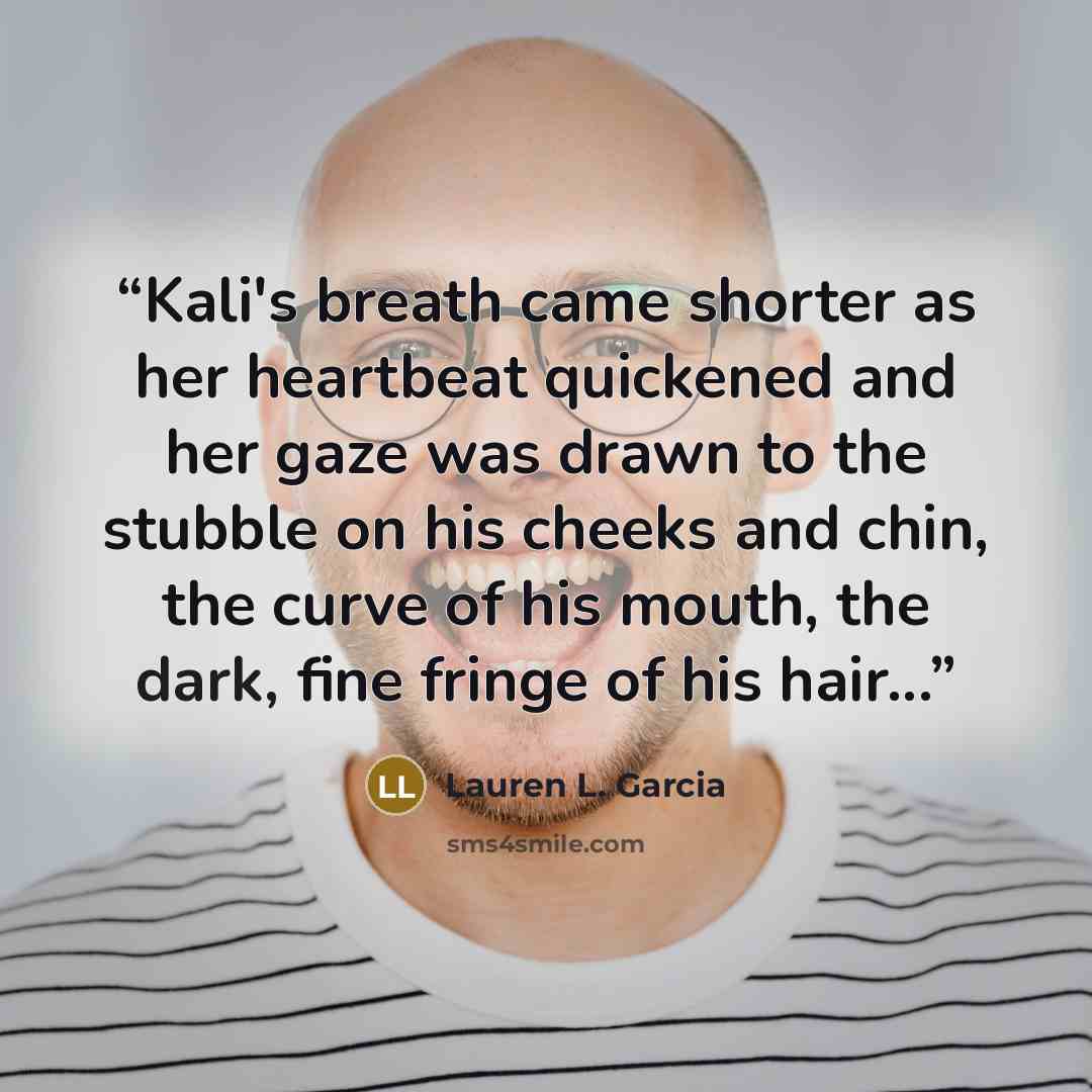 “Kali's breath came shorter as her heartbeat quickened and her gaze was drawn to the stubble on his cheeks and chin, the curve of his mouth, the dark, fine fringe of his hair...” quote by Lauren L. Garcia