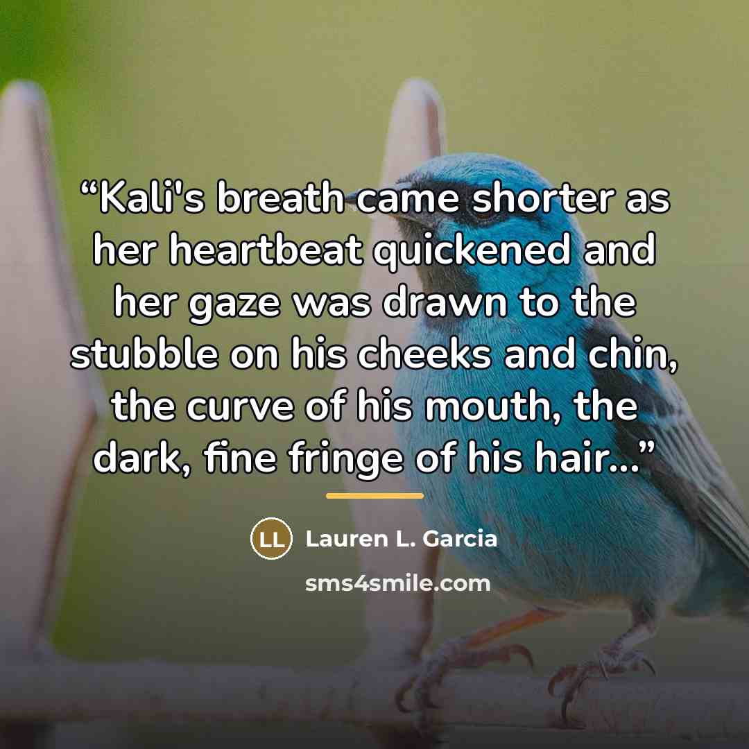 “Kali's breath came shorter as her heartbeat quickened and her gaze was drawn to the stubble on his cheeks and chin, the curve of his mouth, the dark, fine fringe of his hair...” quote by Lauren L. Garcia