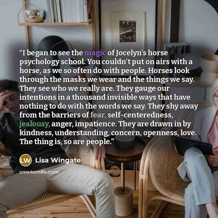 “I began to see the magic of Jocelyn's horse psychology school. You couldn't put on airs with a horse, as we so often do with people. Horses look through the masks we wear and the things we say. They see who we really are. They gauge our intentions in a thousand invisible ways that have nothing to…” quote by Lisa Wingate