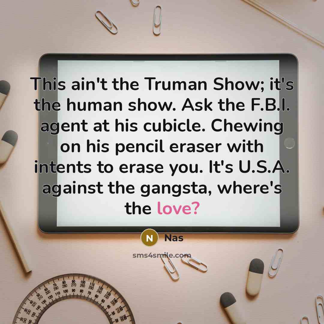 “This ain't the Truman Show; it's the human show. Ask the F.B.I. agent at his cubicle. Chewing on his pencil eraser with intents to erase you. It's U.S.A. against the gangsta, where's the love?” quote by Nas