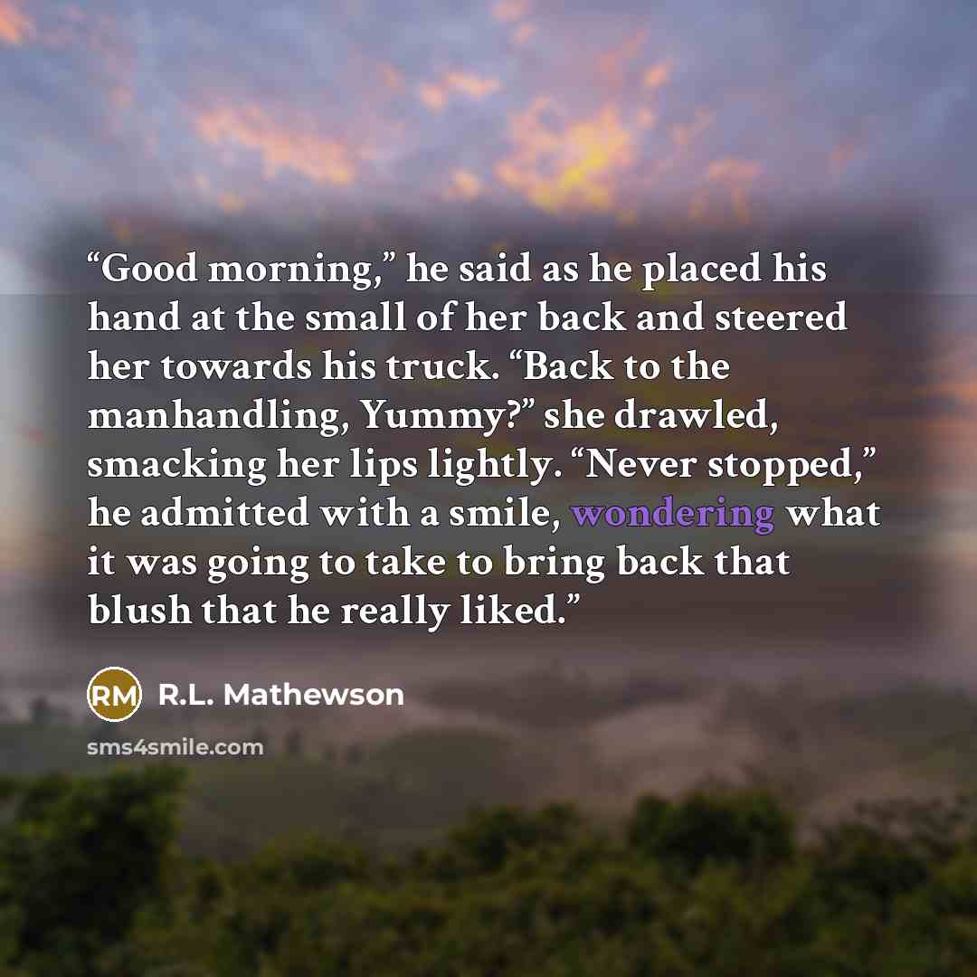 “Good morning,” he said as he placed his hand at the small of her back and steered her towards his truck. “Back to the manhandling, Yummy?” she drawled, smacking her lips lightly. “Never stopped,” he admitted with a smile, wondering what it was going to take to bring back that blush that he really…” quote by R.L. Mathewson