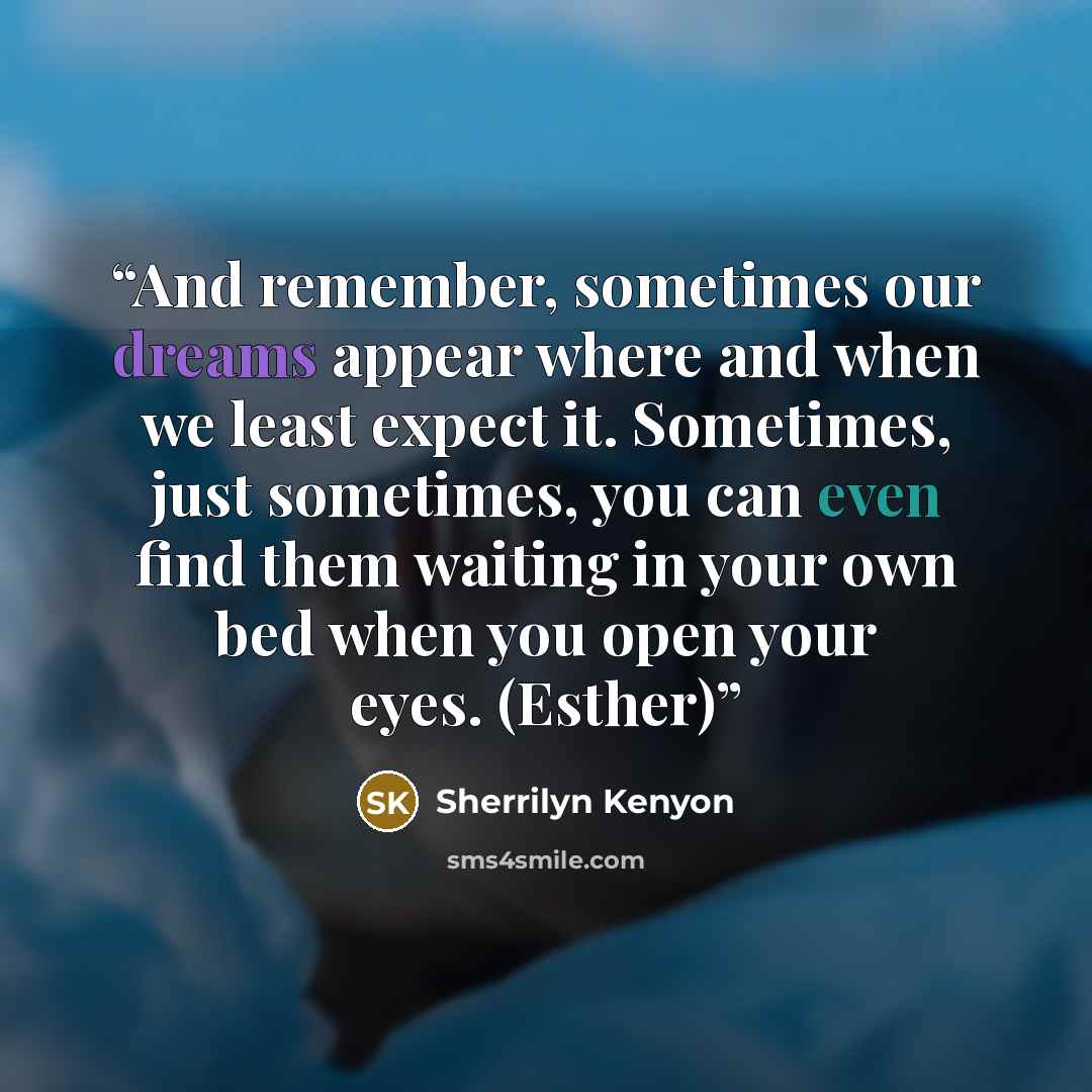 “And remember, sometimes our dreams appear where and when we least expect it. Sometimes, just sometimes, you can even find them waiting in your own bed when you open your eyes. (Esther)” quote by Sherrilyn Kenyon
