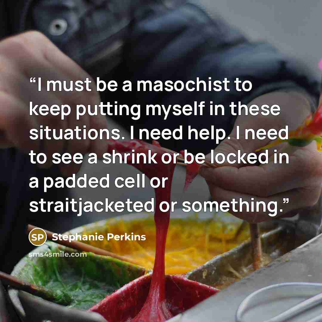 “I must be a masochist to keep putting myself in these situations. I need help. I need to see a shrink or be locked in a padded cell or straitjacketed or something.” quote by Stephanie Perkins