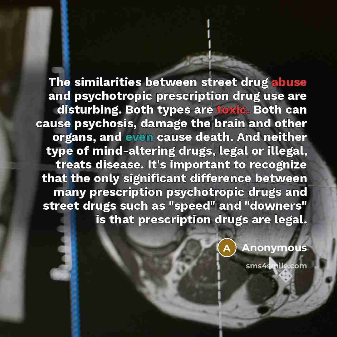 “The similarities between street drug abuse and psychotropic prescription drug use are disturbing. Both types are toxic. Both can cause psychosis, damage the brain and other organs, and even cause death. And neither type of mind-altering drugs, legal or illegal, treats disease. It's important to…” quote by Anonymous
