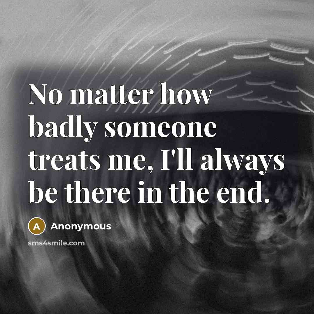 “No matter how badly someone treats me, I'll always be there in the end.” quote by Anonymous