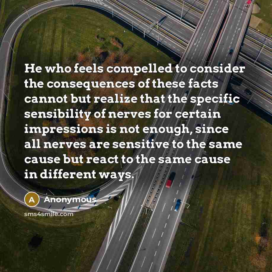 “He who feels compelled to consider the consequences of these facts cannot but realize that the specific sensibility of nerves for certain impressions is not enough, since all nerves are sensitive to the same cause but react to the same cause in different ways.” quote by Anonymous