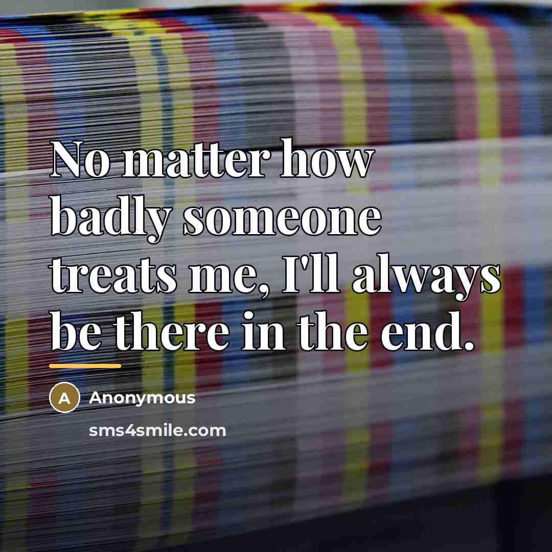 “No matter how badly someone treats me, I'll always be there in the end.” quote by Anonymous