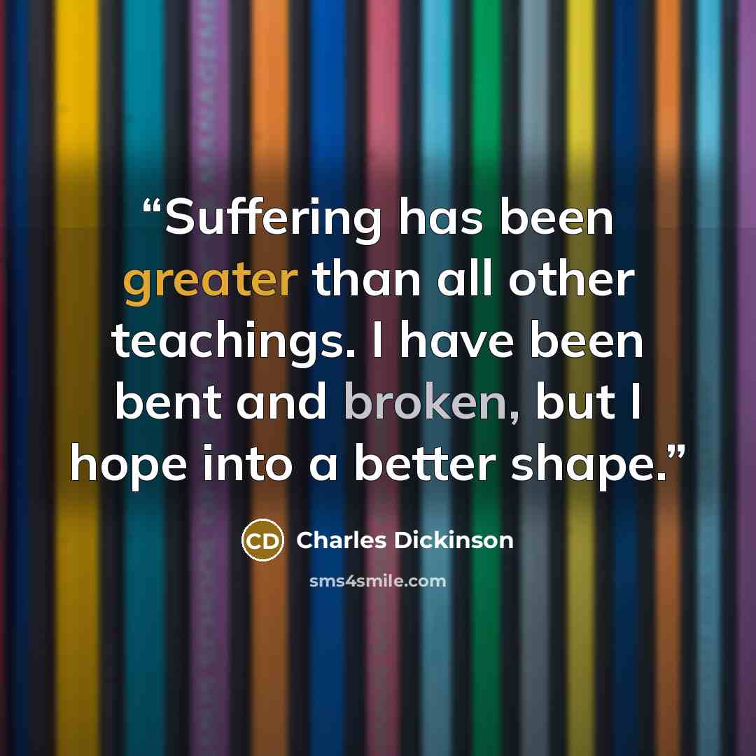 “Suffering has been greater than all other teachings. I have been bent and broken, but I hope into a better shape.” quote by Charles Dickinson