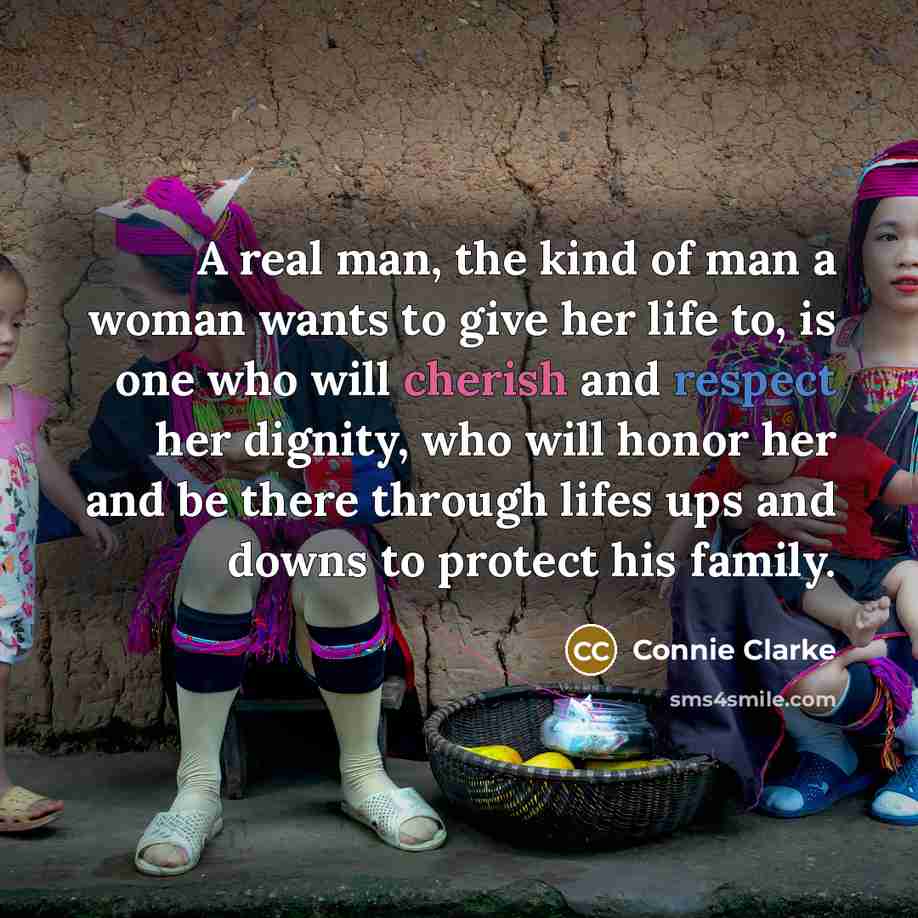 “A real man, the kind of man a woman wants to give her life to, is one who will cherish and respect her dignity, who will honor her and be there through lifes ups and downs to protect his family.” quote by Connie Clarke