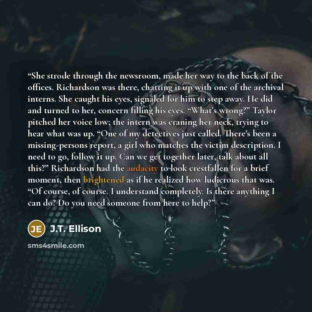 “She strode through the newsroom, made her way to the back of the offices. Richardson was there, chatting it up with one of the archival interns. She caught his eyes, signaled for him to step away. He did and turned to her, concern filling his eyes. “What’s wrong?” Taylor pitched her voice low; the…” quote by J.T. Ellison