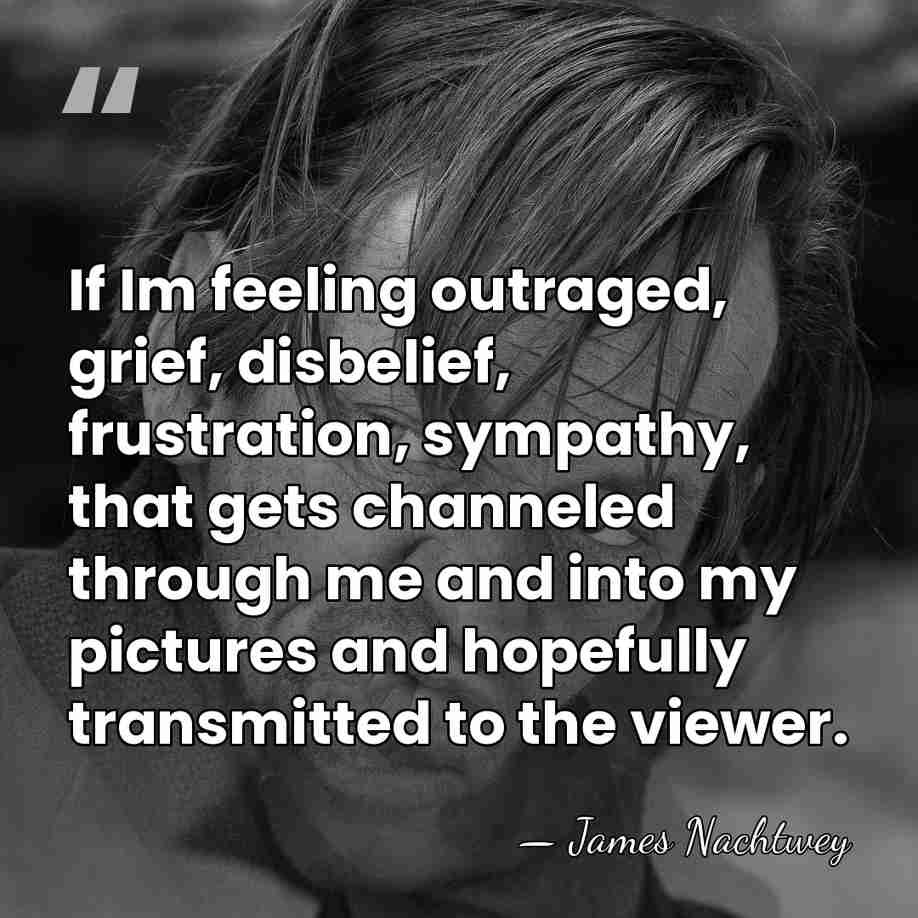 If Im feeling outraged, grief, disbelief, frustration, sympathy, that gets channeled through&hellip; - James Nachtwey