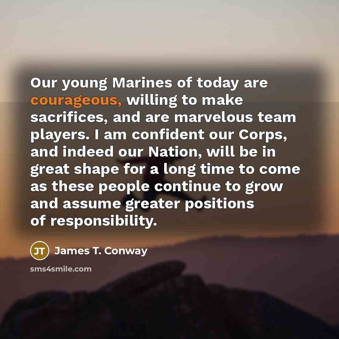“Our young Marines of today are courageous, willing to make sacrifices, and are marvelous team players. I am confident our Corps, and indeed our Nation, will be in great shape for a long time to come as these people continue to grow and assume greater positions of responsibility.” quote by James T. Conway