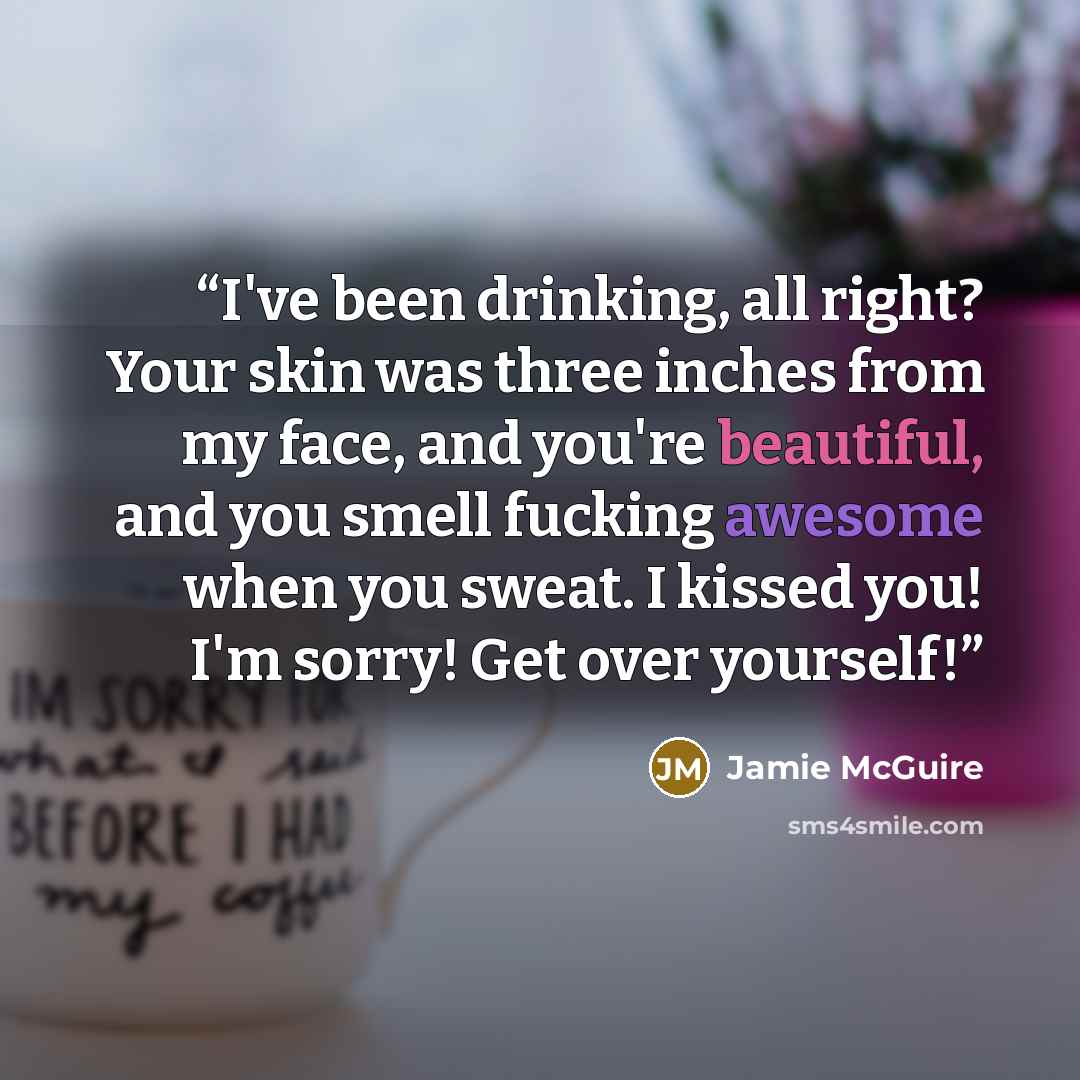 “I've been drinking, all right? Your skin was three inches from my face, and you're beautiful, and you smell fucking awesome when you sweat. I kissed you! I'm sorry! Get over yourself!” quote by Jamie McGuire
