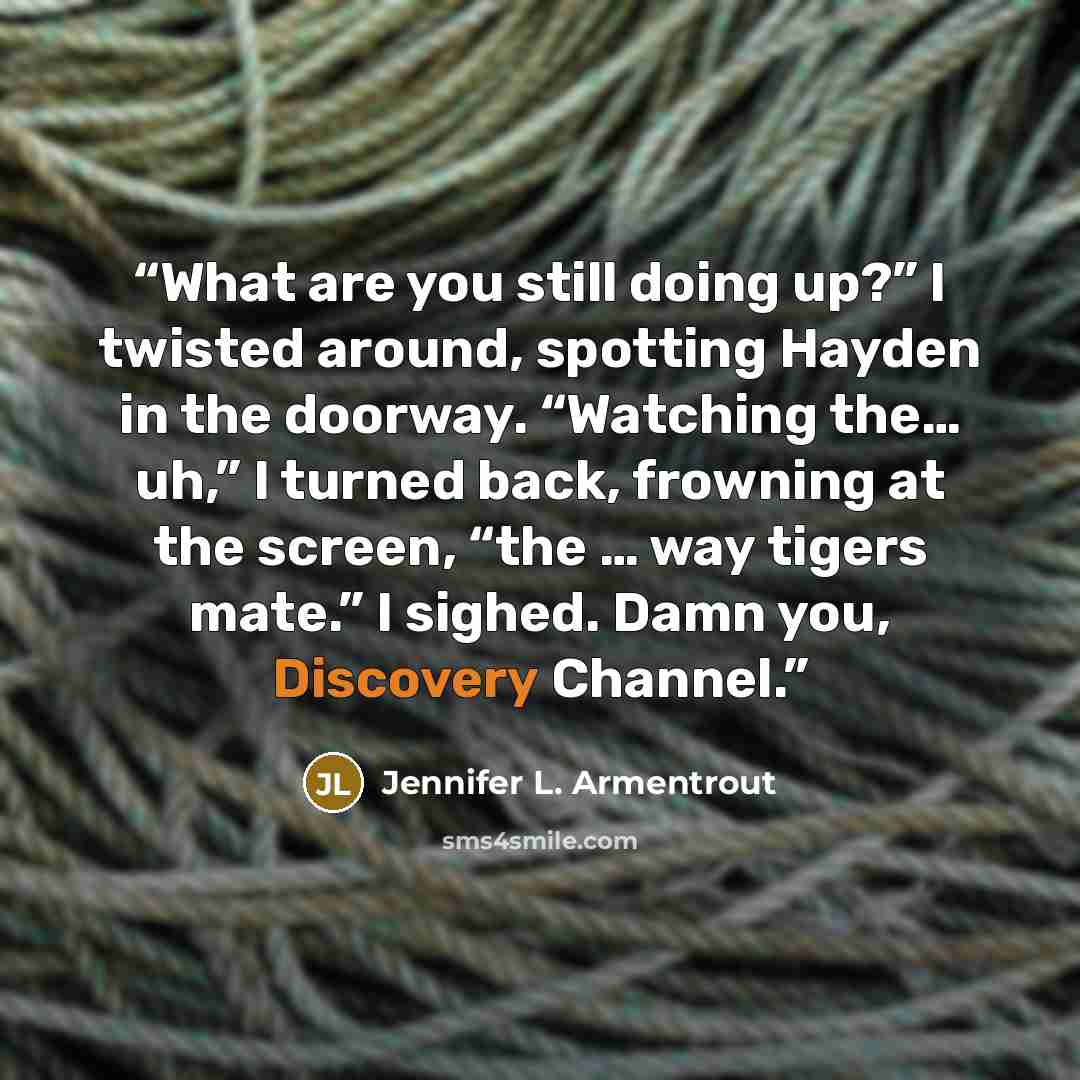 “What are you still doing up?” I twisted around, spotting Hayden in the doorway. “Watching the… uh,” I turned back, frowning at the screen, “the … way tigers mate.” I sighed. Damn you, Discovery Channel.” quote by Jennifer L. Armentrout