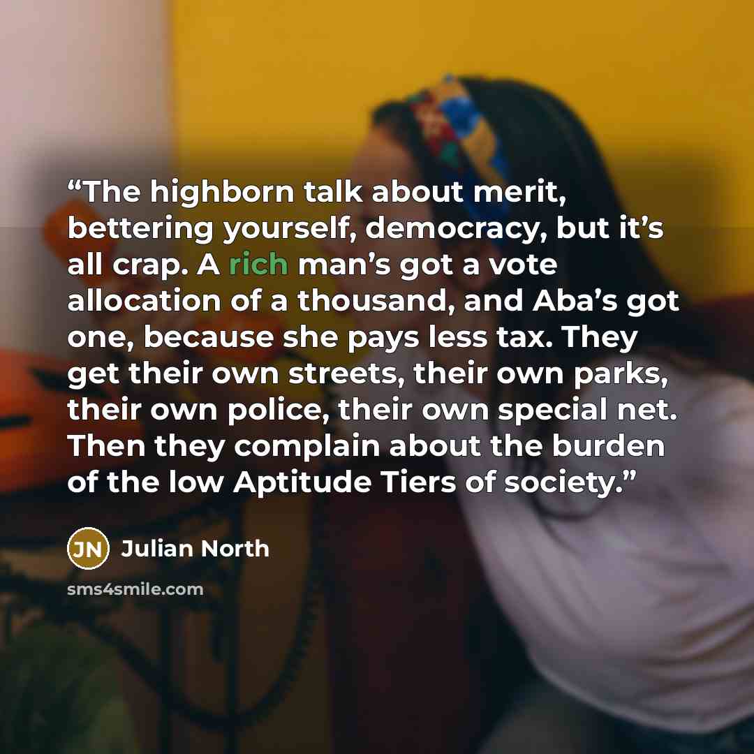 “The highborn talk about merit, bettering yourself, democracy, but it’s all crap. A rich man’s got a vote allocation of a thousand, and Aba’s got one, because she pays less tax. They get their own streets, their own parks, their own police, their own special net. Then they complain about the burden…” quote by Julian North