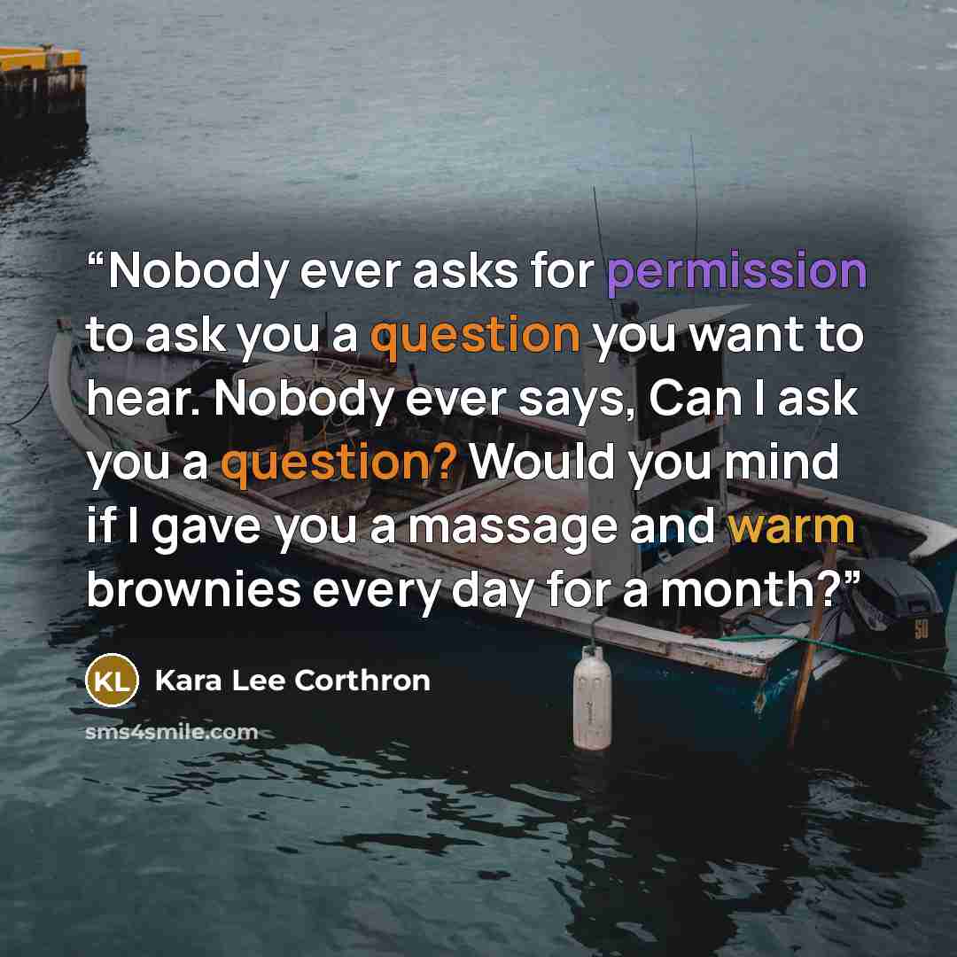 “Nobody ever asks for permission to ask you a question you want to hear. Nobody ever says, Can I ask you a question? Would you mind if I gave you a massage and warm brownies every day for a month?” quote by Kara Lee Corthron