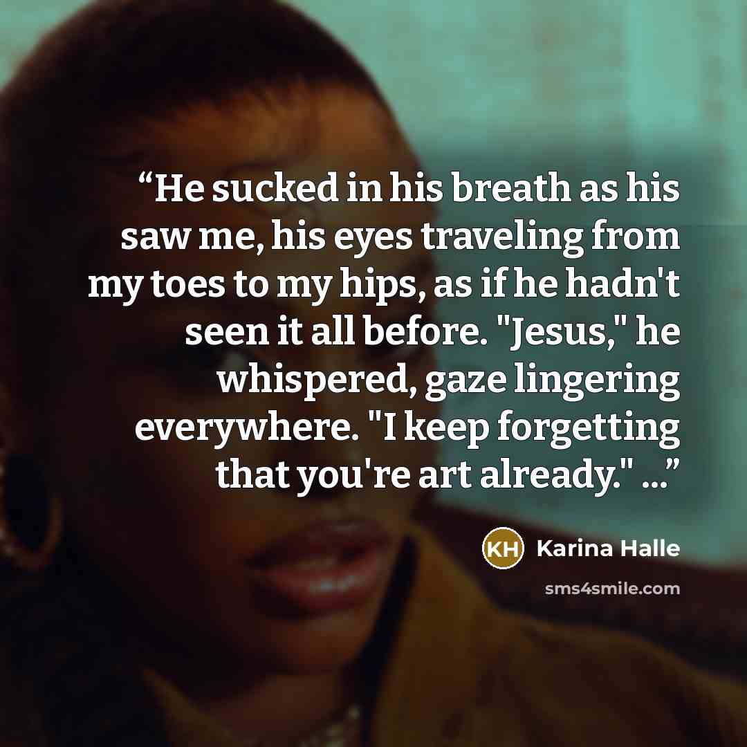 “He sucked in his breath as his saw me, his eyes traveling from my toes to my hips, as if he hadn't seen it all before. "Jesus," he whispered, gaze lingering everywhere. "I keep forgetting that you're art already." ...” quote by Karina Halle