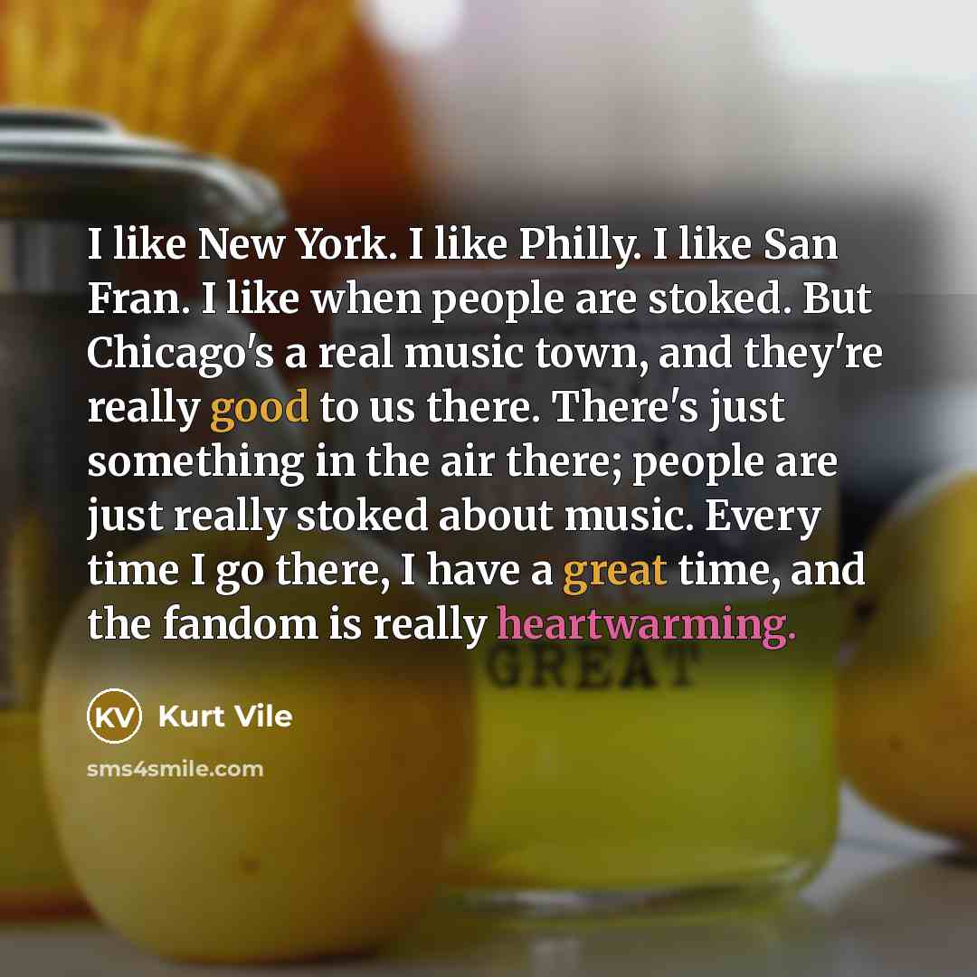 “I like New York. I like Philly. I like San Fran. I like when people are stoked. But Chicago's a real music town, and they're really good to us there. There's just something in the air there; people are just really stoked about music. Every time I go there, I have a great time, and the fandom is…” quote by Kurt Vile