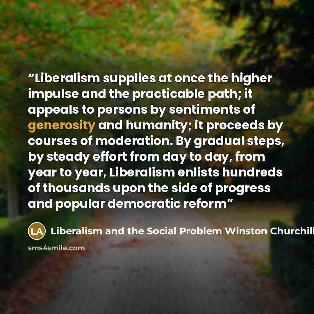 “Liberalism supplies at once the higher impulse and the practicable path; it appeals to persons by sentiments of generosity and humanity; it proceeds by courses of moderation. By gradual steps, by steady effort from day to day, from year to year, Liberalism enlists hundreds of thousands upon the…” quote by Liberalism and the Social Problem Winston Churchill