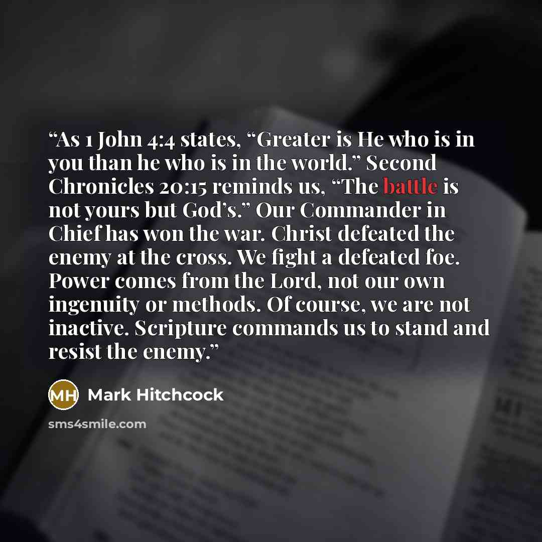 “As 1 John 4:4 states, “Greater is He who is in you than he who is in the world.” Second Chronicles 20:15 reminds us, “The battle is not yours but God’s.” Our Commander in Chief has won the war. Christ defeated the enemy at the cross. We fight a defeated foe. Power comes from the Lord, not our own…” quote by Mark Hitchcock