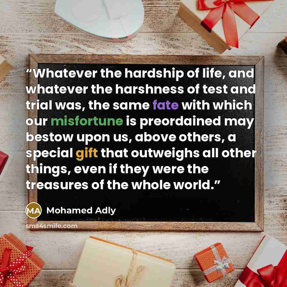 “Whatever the hardship of life, and whatever the harshness of test and trial was, the same fate with which our misfortune is preordained may bestow upon us, above others, a special gift that outweighs all other things, even if they were the treasures of the whole world.” quote by Mohamed Adly