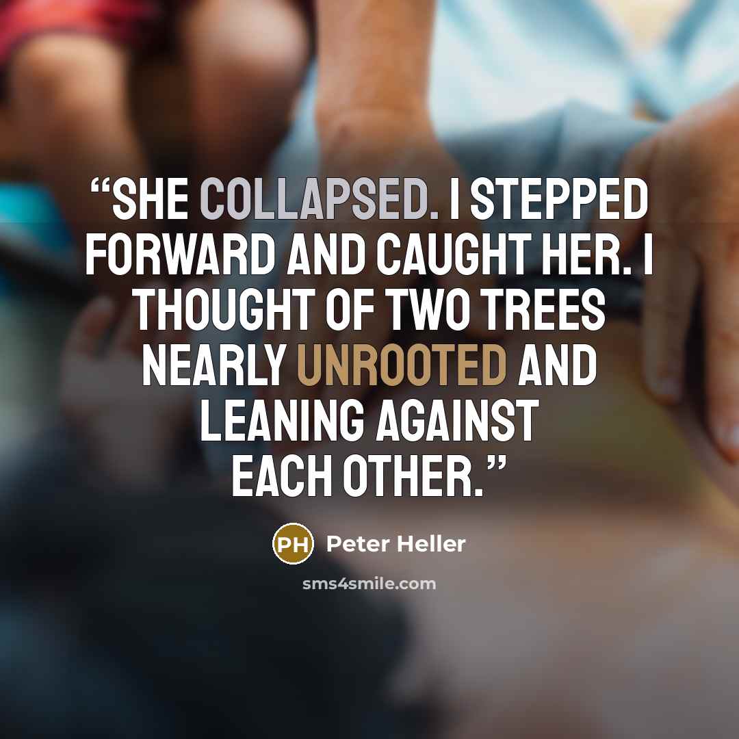 “She collapsed. I stepped forward and caught her. I thought of two trees nearly unrooted and leaning against each other.” quote by Peter Heller