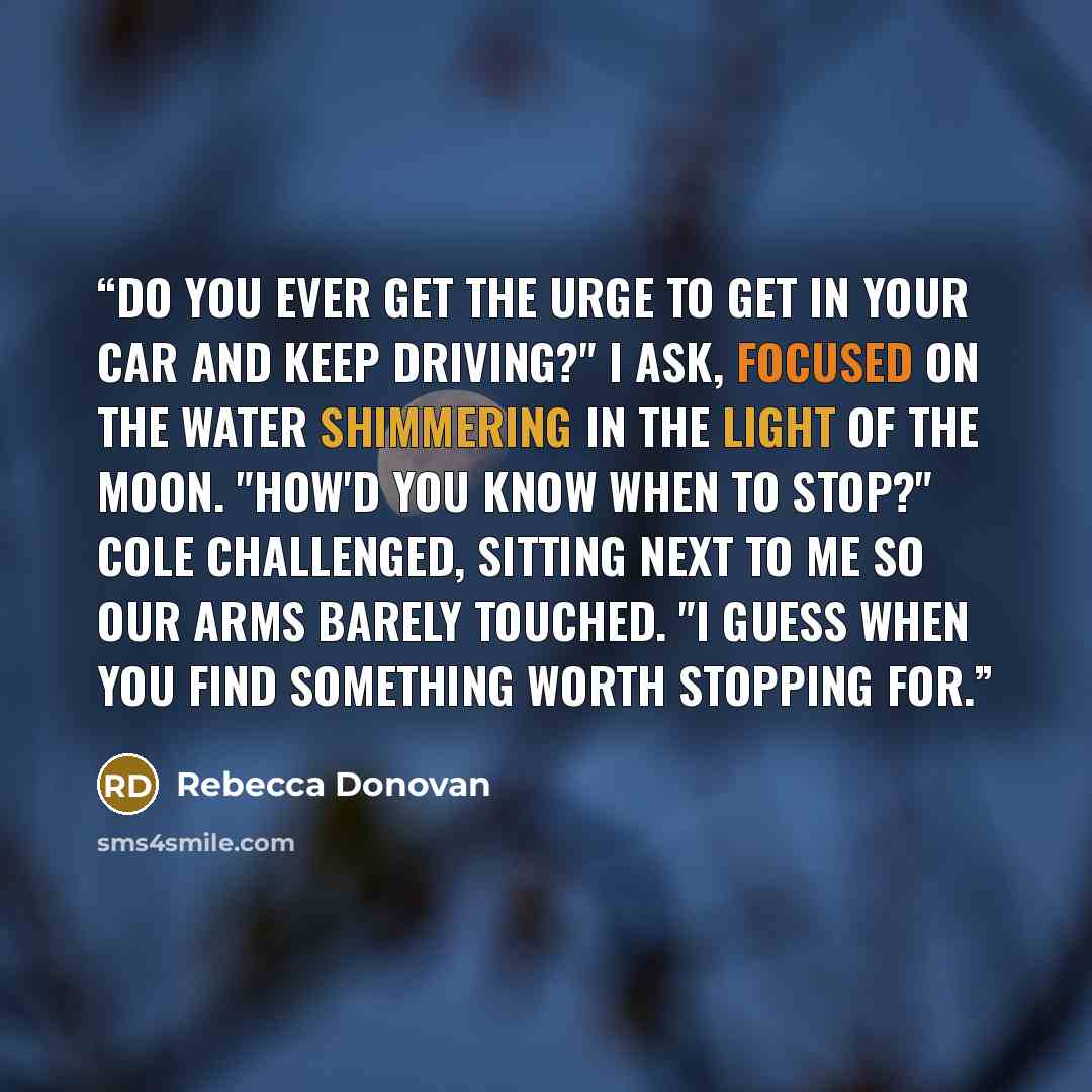“Do you ever get the urge to get in your car and keep driving?" I ask, focused on the water shimmering in the light of the moon. "How'd you know when to stop?" Cole challenged, sitting next to me so our arms barely touched. "I guess when you find something worth stopping for.” quote by Rebecca Donovan
