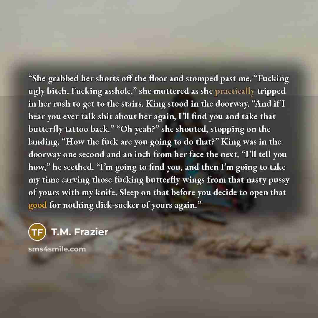 “She grabbed her shorts off the floor and stomped past me. “Fucking ugly bitch. Fucking asshole,” she muttered as she practically tripped in her rush to get to the stairs. King stood in the doorway. “And if I hear you ever talk shit about her again, I’ll find you and take that butterfly tattoo…” quote by T.M. Frazier