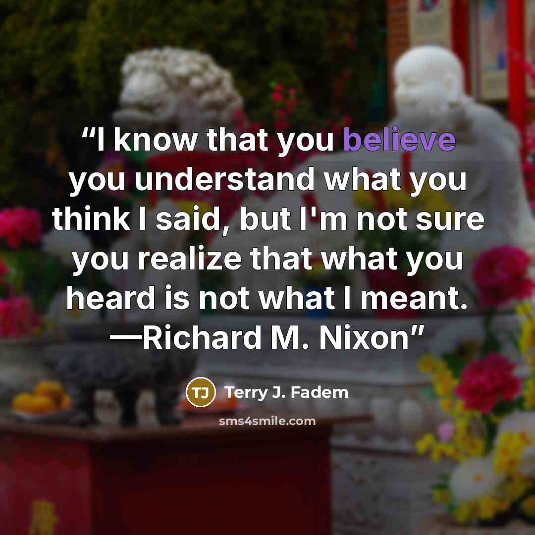 “I know that you believe you understand what you think I said, but I'm not sure you realize that what you heard is not what I meant. —Richard M. Nixon” quote by Terry J. Fadem