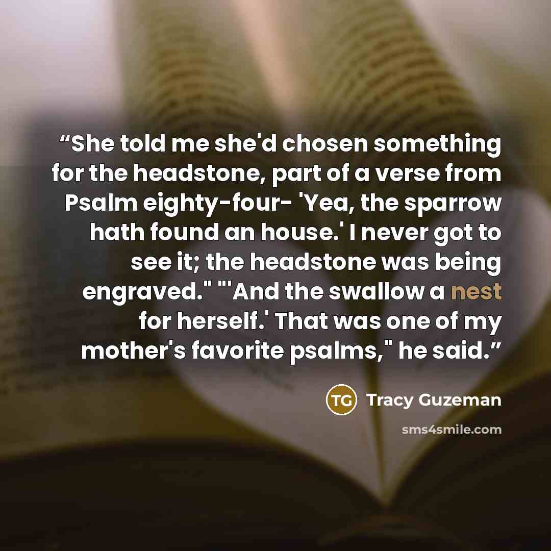 “She told me she'd chosen something for the headstone, part of a verse from Psalm eighty-four- 'Yea, the sparrow hath found an house.' I never got to see it; the headstone was being engraved." "'And the swallow a nest for herself.' That was one of my mother's favorite psalms," he said.” quote by Tracy Guzeman