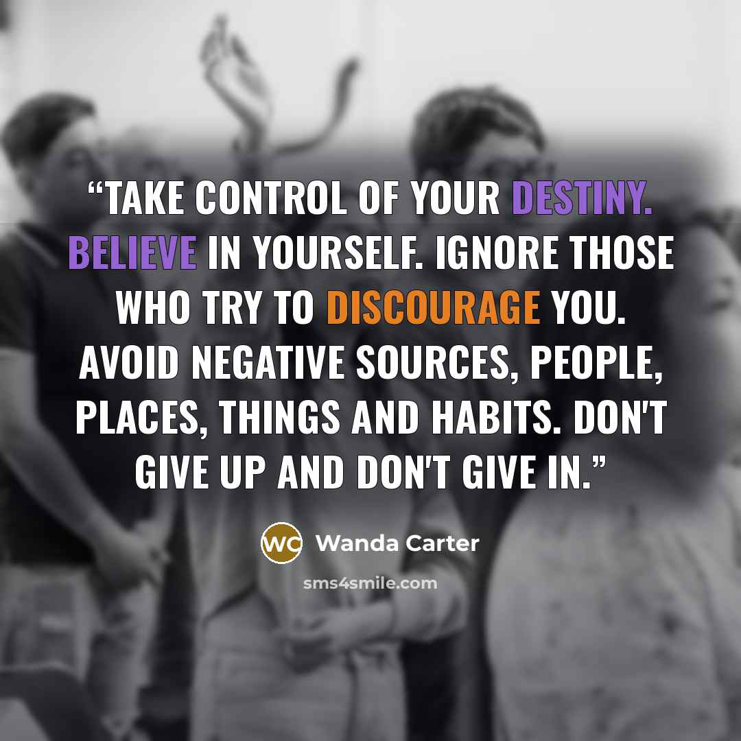 “Take control of your destiny. Believe in yourself. Ignore those who try to discourage you. Avoid negative sources, people, places, things and habits. Don't give up and don't give in.” quote by Wanda Carter