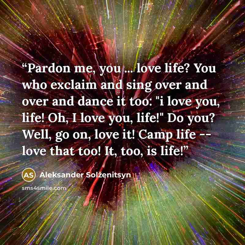 “Pardon me, you ... love life? You who exclaim and sing over and over and dance it too: "i love you, life! Oh, I love you, life!" Do you? Well, go on, love it! Camp life -- love that too! It, too, is life!” quote by Aleksander Solženitsyn