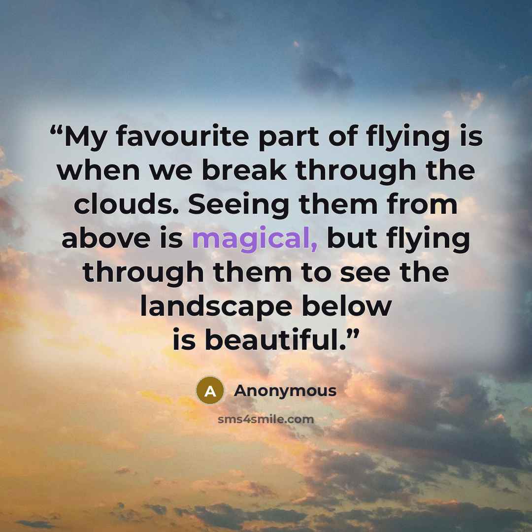 “My favourite part of flying is when we break through the clouds. Seeing them from above is magical, but flying through them to see the landscape below is beautiful.” quote by Anonymous