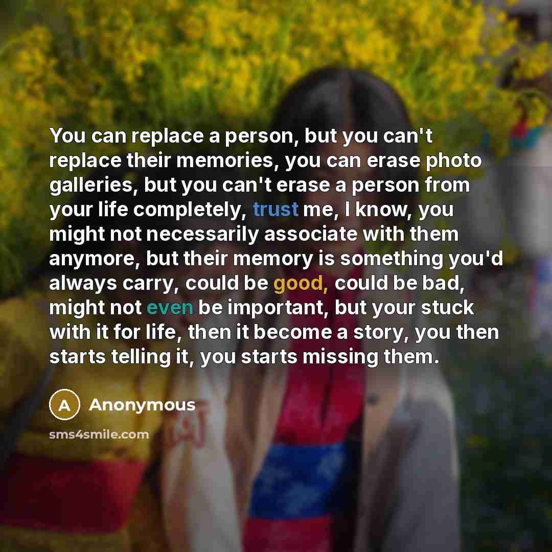 “You can replace a person, but you can't replace their memories, you can erase photo galleries, but you can't erase a person from your life completely, trust me, I know, you might not necessarily associate with them anymore, but their memory is something you'd always carry, could be good, could be…” quote by Anonymous