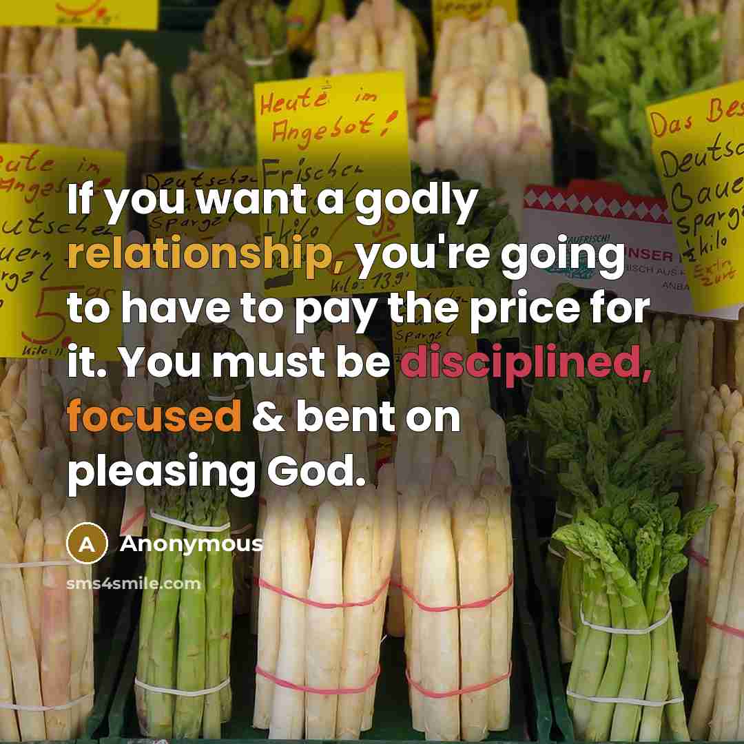 “If you want a godly relationship, you're going to have to pay the price for it. You must be disciplined, focused & bent on pleasing God.” quote by Anonymous