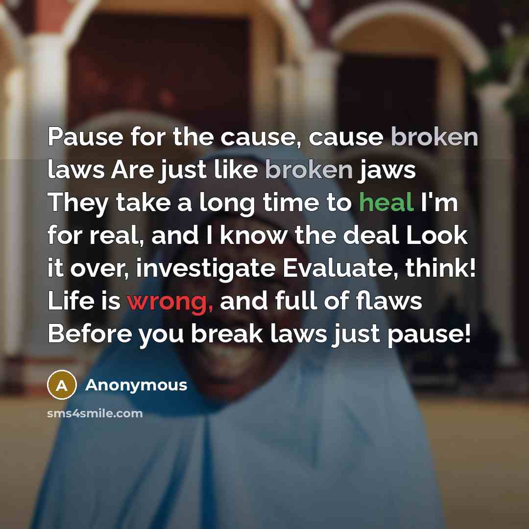 “Pause for the cause, cause broken laws Are just like broken jaws They take a long time to heal I'm for real, and I know the deal Look it over, investigate Evaluate, think! Life is wrong, and full of flaws Before you break laws just pause!” quote by Anonymous