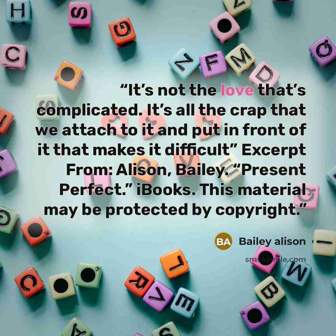 “It’s not the love that’s complicated. It’s all the crap that we attach to it and put in front of it that makes it difficult” Excerpt From: Alison, Bailey. “Present Perfect.” iBooks. This material may be protected by copyright.” quote by Bailey alison