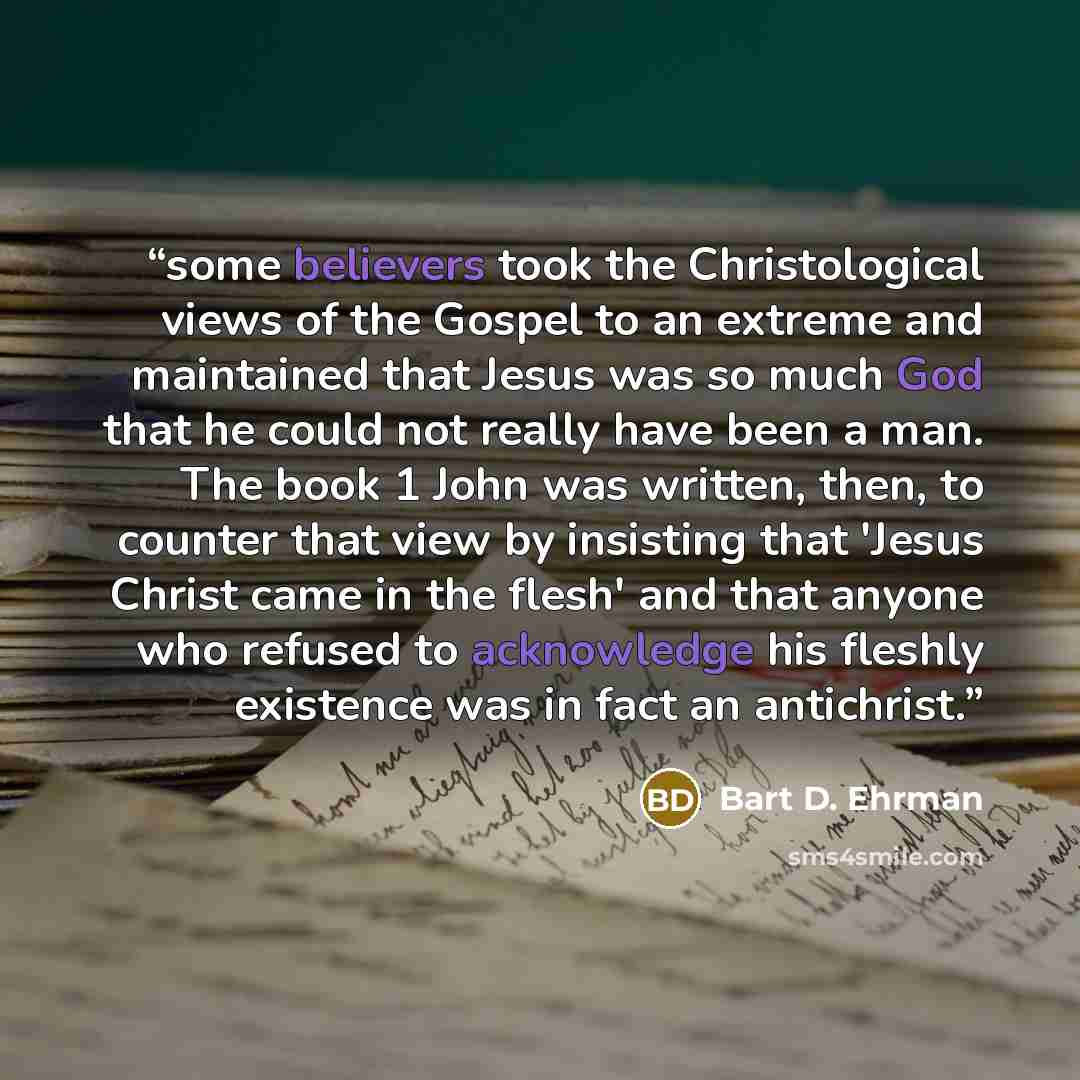 “some believers took the Christological views of the Gospel to an extreme and maintained that Jesus was so much God that he could not really have been a man. The book 1 John was written, then, to counter that view by insisting that 'Jesus Christ came in the flesh' and that anyone who refused to…” quote by Bart D. Ehrman