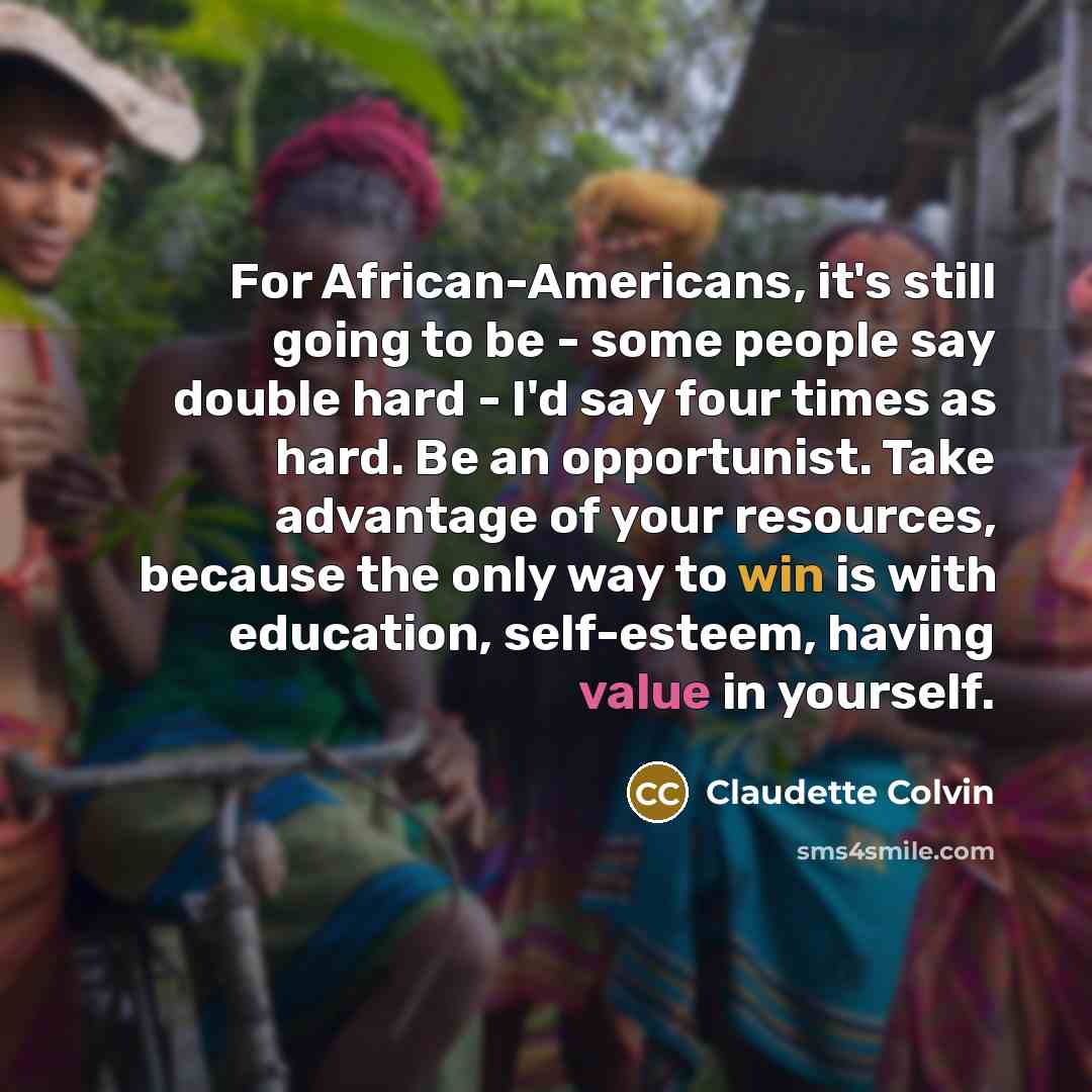 “For African-Americans, it's still going to be - some people say double hard - I'd say four times as hard. Be an opportunist. Take advantage of your resources, because the only way to win is with education, self-esteem, having value in yourself.” quote by Claudette Colvin