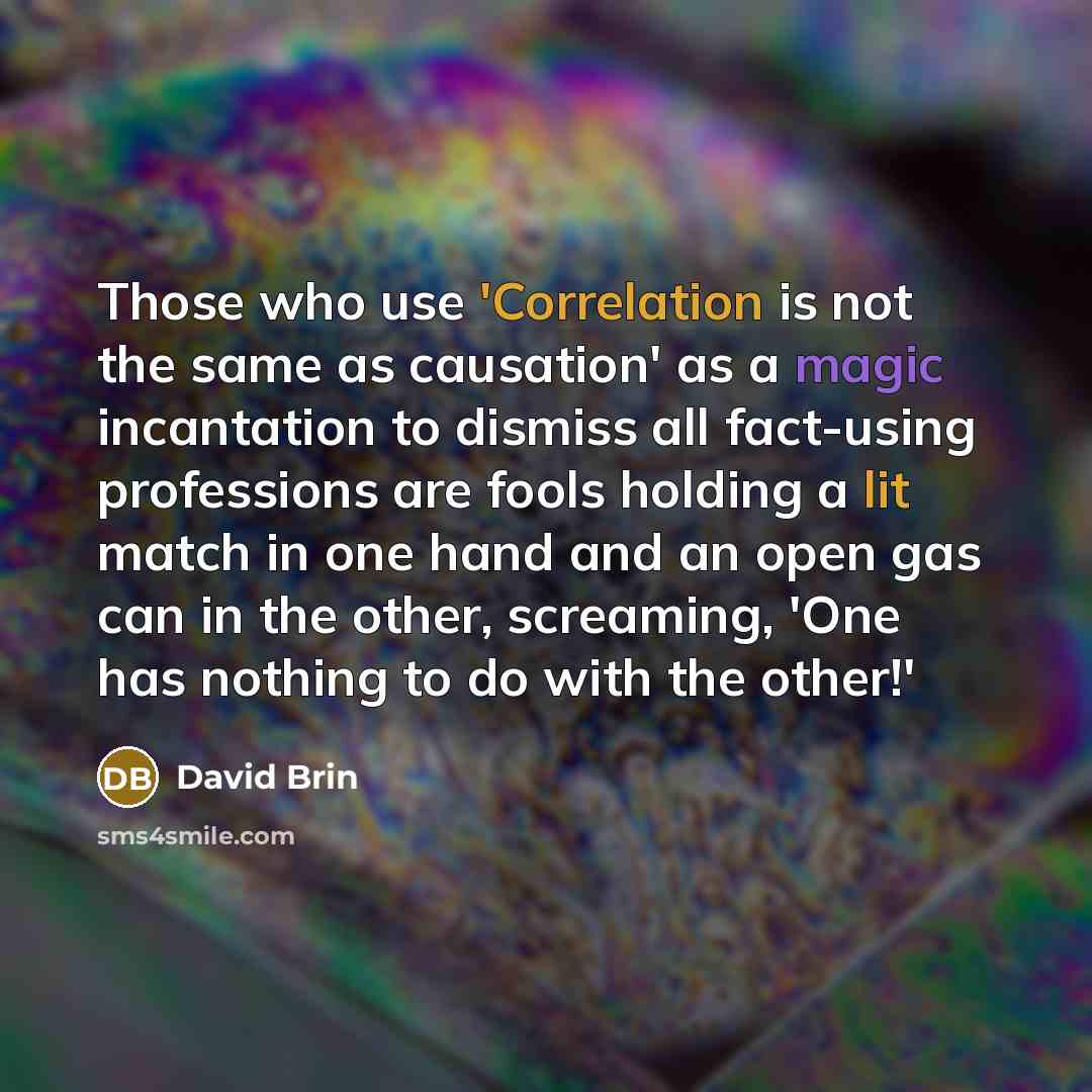 “Those who use 'Correlation is not the same as causation' as a magic incantation to dismiss all fact-using professions are fools holding a lit match in one hand and an open gas can in the other, screaming, 'One has nothing to do with the other!'” quote by David Brin