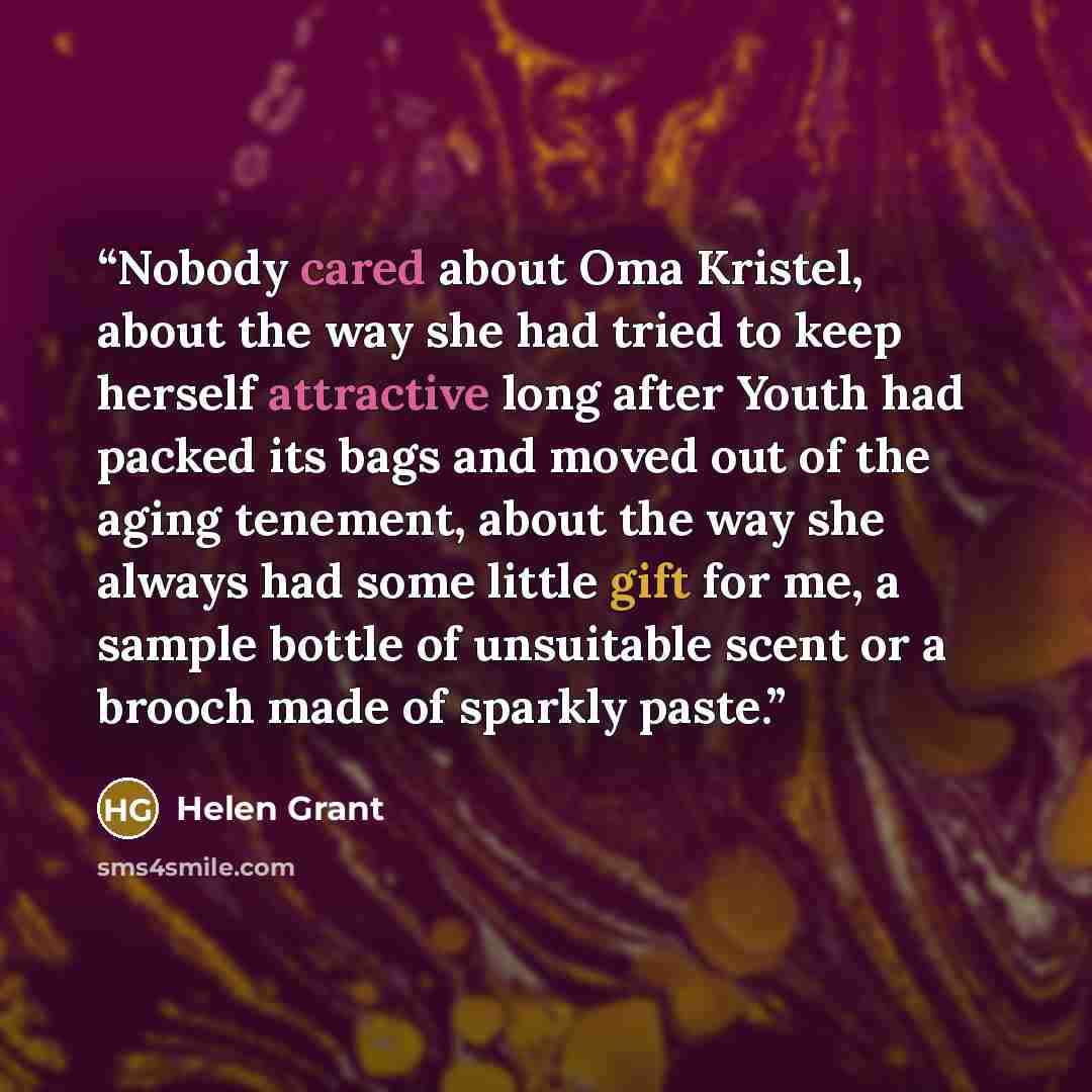 “Nobody cared about Oma Kristel, about the way she had tried to keep herself attractive long after Youth had packed its bags and moved out of the aging tenement, about the way she always had some little gift for me, a sample bottle of unsuitable scent or a brooch made of sparkly paste.” quote by Helen Grant