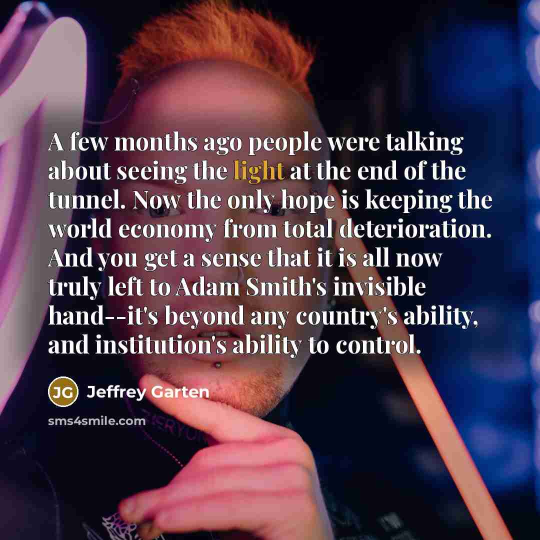 “A few months ago people were talking about seeing the light at the end of the tunnel. Now the only hope is keeping the world economy from total deterioration. And you get a sense that it is all now truly left to Adam Smith's invisible hand--it's beyond any country's ability, and institution's…” quote by Jeffrey Garten