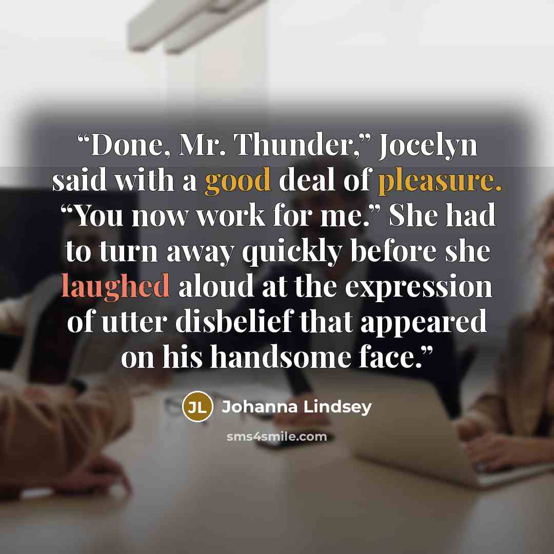 “Done, Mr. Thunder,” Jocelyn said with a good deal of pleasure. “You now work for me.” She had to turn away quickly before she laughed aloud at the expression of utter disbelief that appeared on his handsome face.” quote by Johanna Lindsey