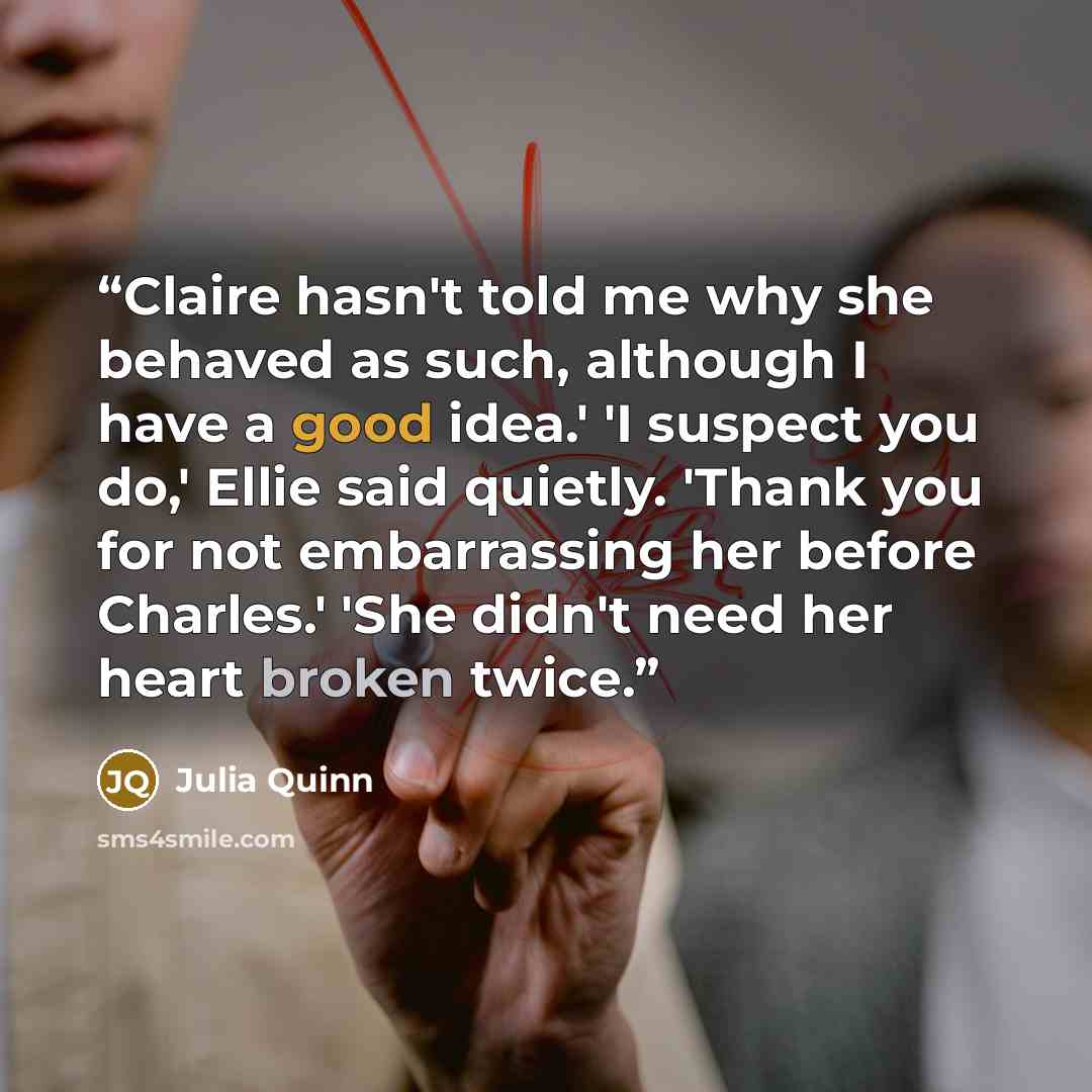“Claire hasn't told me why she behaved as such, although I have a good idea.' 'I suspect you do,' Ellie said quietly. 'Thank you for not embarrassing her before Charles.' 'She didn't need her heart broken twice.” quote by Julia Quinn