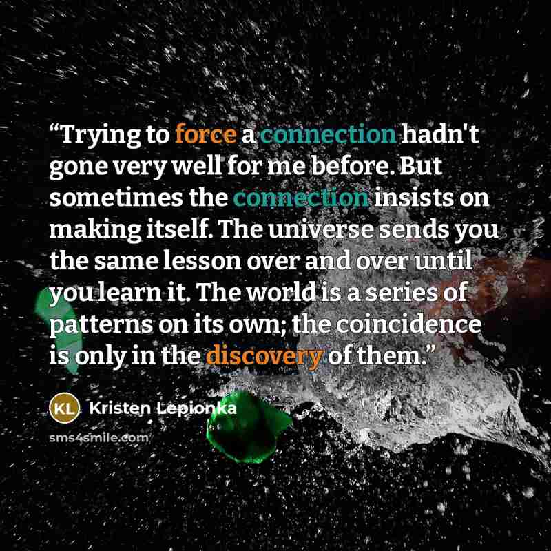 “Trying to force a connection hadn't gone very well for me before. But sometimes the connection insists on making itself. The universe sends you the same lesson over and over until you learn it. The world is a series of patterns on its own; the coincidence is only in the discovery of them.” quote by Kristen Lepionka