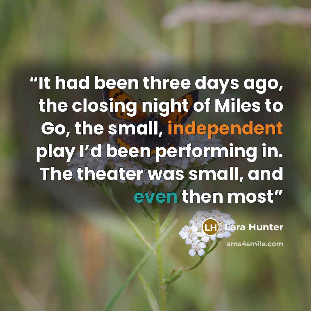 “It had been three days ago, the closing night of Miles to Go, the small, independent play I’d been performing in. The theater was small, and even then most” quote by Lara Hunter