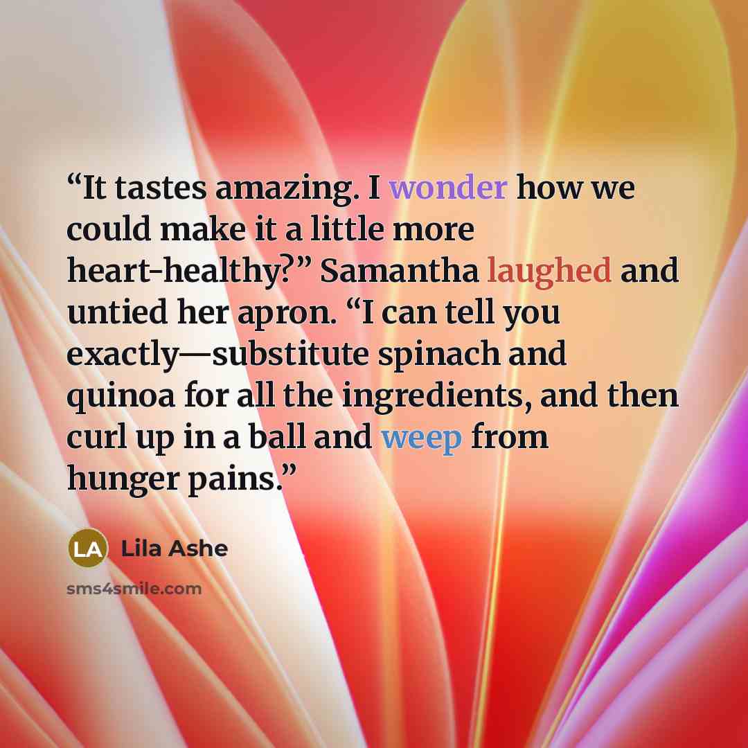 “It tastes amazing. I wonder how we could make it a little more heart-healthy?” Samantha laughed and untied her apron. “I can tell you exactly—substitute spinach and quinoa for all the ingredients, and then curl up in a ball and weep from hunger pains.” quote by Lila Ashe