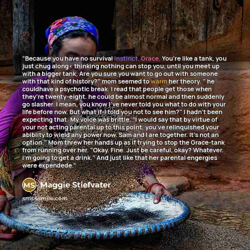 “Because you have no survival instinct, Grace. You're like a tank, you just chug along< thinking nothing can stop you, until you meet up with a bigger tank. Are you sure you want to go out with someone with that kind of history?" mom seemed to warm her theory. " he couldhave a psychotic break. I…” quote by Maggie Stiefvater