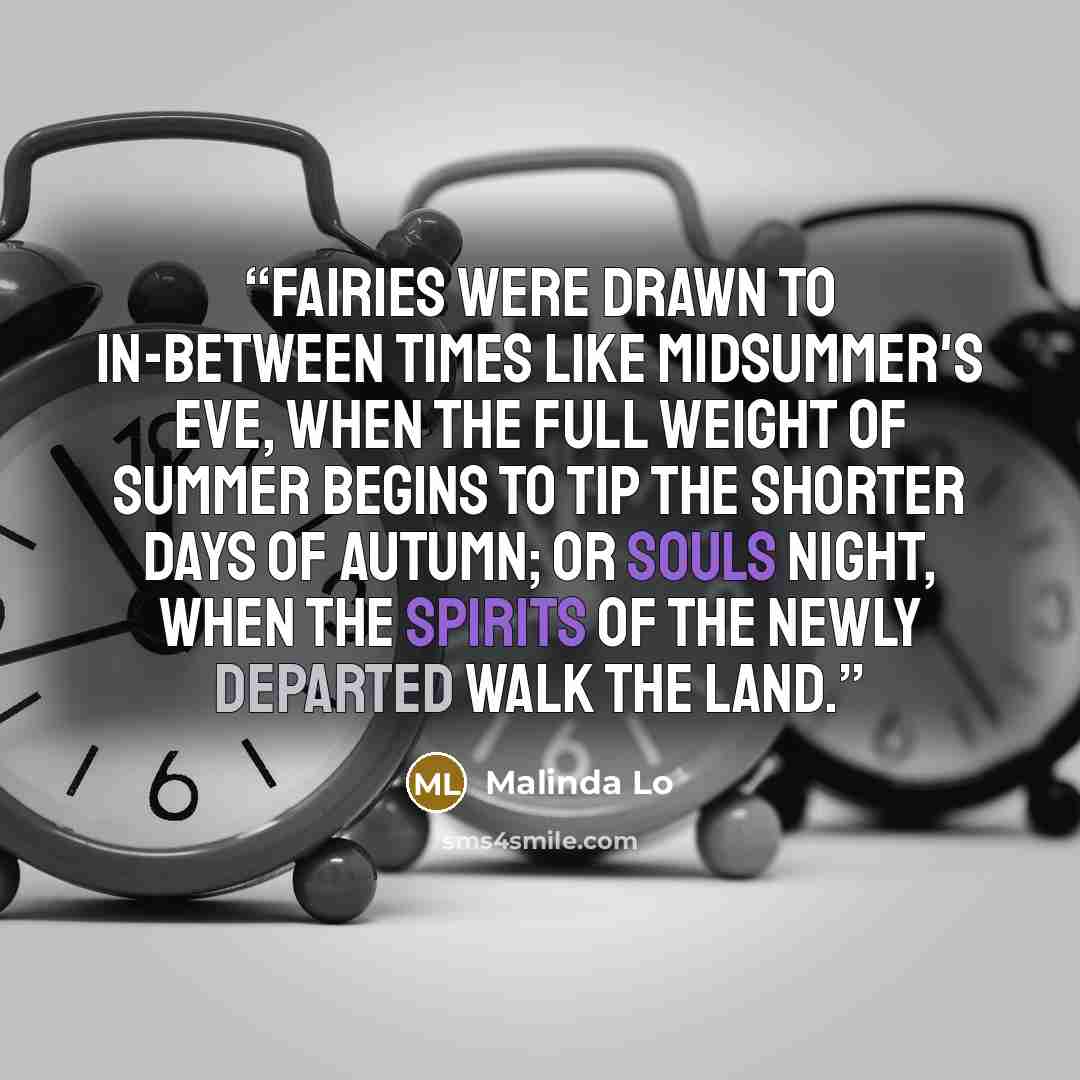“Fairies were drawn to in-between times like Midsummer's Eve, when the full weight of summer begins to tip the shorter days of Autumn; or Souls Night, when the spirits of the newly departed walk the land.” quote by Malinda Lo